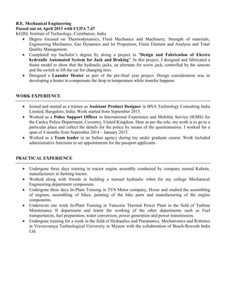 B.E. Mechanical Engineering
Passed out on April 2013 with CGPA 7.47
KGISL Institute of Technology, Coimbatore, India
 Degree focused on Thermodynamics, Fluid Mechanics and Machinery, Strength of materials,
Engineering Mechanics, Gas Dynamics and Jet Propulsion, Finite Element and Analysis and Total
Quality Management.
 Completed my bachelor’s degree by doing a project in "Design and Fabrication of Electro
hydraulic Automated System for Jack and Braking". In this project, I designed and fabricated a
frame model to show that the hydraulic jacks, an alternate for screw jack, controlled by the sensors
and the switch to lift the car for changing tires.
 Designed a Launder Heater as part of the pre-final year project. Design consideration was in
developing a heater to compensate the drop in temperature while transfer happens.
WORK EXPERIENCE
 Joined and started as a trainee as Assistant Product Designer in BNA Technology Consulting India
Limited, Bangalore, India. Work started from September 2015.
 Worked as a Police Support Officer in International Experience and Mobility Service (IEMS) for
the Canley Police Department, Coventry, United Kingdom. Here as per the role, my work is to go to a
particular place and collect the details for the police by means of the questionnaires. I worked for a
span of 4 months from September 2014 – January 2015.
 Worked as a Team leader in an Indian agency during my under graduate course. Work included
administrative functions to set appointments for the passport applicants
PRACTICAL EXPERIENCE
 Undergone three days training in tractor engine assembly conducted by company named Kubota,
manufacturers in farming tractor.
 Worked along with friends in building a manual hydraulic robot for my college Mechanical
Engineering department symposium.
 Undergone three days In-Plant Training in TVS Motor company, Hosur and studied the assembling
of engines, assembling of bikes, painting of the bike parts and manufacturing of the engine
components.
 Underwent one week In-Plant Training in Tuticorin Thermal Power Plant in the field of Turbine
Maintenance II department and learnt the working of the other departments such as Fuel
transportation, fuel preparation, water conversion, power generation and power transmission.
 Undergone training for a week in the field of Hydraulics and Pneumatics, Mechatronics and Robotics
in Visvesvaraya Technological University in Mysore with the collaboration of Bosch-Rexroth India
Ltd.
 
