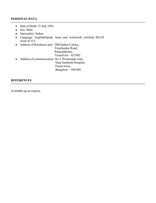 PERSONAL DATA
 Date of Birth: 31 July 1991
 Sex: Male
 Nationality: Indian
 Language: English(Speak, learn and write)with certified IELTS
score of 6.5
 Address of Residence and: 34B Sankar Colony,
Tiruchendur Road,
Palayamkottai,
Tirunelveli – 627002
 Address of communication: No 3, Promenade road,
Near Santhosh Hospital,
Frazer town,
Bangalore – 560 005
REFERENCES
Available up on request.
 