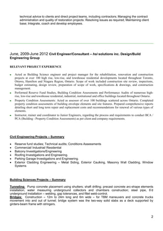 2
technical advice to clients and direct project teams, including contractors; Managing the contract
administration and quality of restoration projects: Resolving issues as required; Maintaining client
base; Integrate, coach and develop employees.
June, 2009-June 2012 Civil Engineer/Consultant – hsi solutions inc. Design/Build
Engineering Group
RELEVANT PROJECT EXPERIENCE
 Acted as Building Science engineer and project manager for the rehabilitation, renovation and construction
projects at over 100 high rise, low-rise, and townhouse residential developments located throughout Toronto,
Ottawa, Hamilton and Niagara Region, Ontario. Scope of work included construction site review, inspections,
budget estimating, design review, preparation of scope of work, specifications & drawings, and construction
management.
 Performed Reserve Fund Studies, Building Condition Assessments and Performance Audits of numerous high-
rise, low-rise and townhouse residential, industrial, institutional and office buildings located throughout Ontario.
 Property Condition Assessments: Acted as assessor of over 100 buildings scattered across Ontario. Completed
property condition assessments of building envelope elements and site features. Prepared comprehensive reports
detailing short and long term repair and replacement costs and recommendations for renewal of various types of
elements.
 Instructor, trainer and coordinator to Junior Engineers, regarding the process and requirements to conduct BCA /
PCA (Building - Property Condition Assessments) as per client and company requirements.
Civil Engineering Projects – Summary
 Reserve fund studies; Technical audits; Conditions Assessments
 Commercial/ Industrial/ Residential
 Balcony Investigations/Engineering
 Roofing Investigations and Engineering.
 Parking Garage Investigations and Engineering.
 Exterior Cladding Engineering – Metal Siding, Exterior Caulking, Masonry Wall Cladding, Window
Systems
Building Sciences Projects – Summary
Tunneling: Pump concrete placement using shutters; shaft drilling; precast concrete arc-shape elements
installation; water measuring underground collectors and chambers construction; steel pipe, 6’d
underground installation – welding, gap tolerances, and fillet weld-control.
Bridges: Construction – 12m to 24m long and 6m wide – for TBM maneuvers and concrete trucks
movement into and out of tunnel; bridge system was the two-way solid slabs as a deck supported by
girders-beam frame with stringers.
 