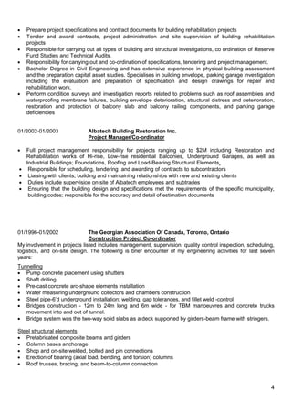 4
 Prepare project specifications and contract documents for building rehabilitation projects
 Tender and award contracts, project administration and site supervision of building rehabilitation
projects
 Responsible for carrying out all types of building and structural investigations, co ordination of Reserve
Fund Studies and Technical Audits.
 Responsibility for carrying out and co-ordination of specifications, tendering and project management.
 Bachelor Degree in Civil Engineering and has extensive experience in physical building assessment
and the preparation capital asset studies. Specialises in building envelope, parking garage investigation
including the evaluation and preparation of specification and design drawings for repair and
rehabilitation work.
 Perform condition surveys and investigation reports related to problems such as roof assemblies and
waterproofing membrane failures, building envelope deterioration, structural distress and deterioration,
restoration and protection of balcony slab and balcony railing components, and parking garage
deficiencies
01/2002-01/2003 Albatech Building Restoration Inc.
Project Manager/Co-ordinator
 Full project management responsibility for projects ranging up to $2M including Restoration and
Rehabilitation works of Hi-rise, Low-rise residential Balconies, Underground Garages, as well as
Industrial Buildings; Foundations, Roofing and Load-Bearing Structural Elements.
 Responsible for scheduling, tendering and awarding of contracts to subcontractors
 Liaising with clients; building and maintaining relationships with new and existing clients
 Duties include supervision on site of Albatech employees and subtrades
 Ensuring that the building design and specifications met the requirements of the specific municipality,
building codes; responsible for the accuracy and detail of estimation documents
01/1996-01/2002 The Georgian Association Of Canada, Toronto, Ontario
Construction Project Co-ordinator
My involvement in projects listed includes management, supervision, quality control inspection, scheduling,
logistics, and on-site design. The following is brief encounter of my engineering activities for last seven
years:
Tunnelling
 Pump concrete placement using shutters
 Shaft drilling
 Pre-cast concrete arc-shape elements installation
 Water measuring underground collectors and chambers construction
 Steel pipe-6’d underground installation; welding, gap tolerances, and fillet weld -control
 Bridges construction - 12m to 24m long and 6m wide - for TBM manoeuvres and concrete trucks
movement into and out of tunnel.
 Bridge system was the two-way solid slabs as a deck supported by girders-beam frame with stringers.
Steel structural elements
 Prefabricated composite beams and girders
 Column bases anchorage
 Shop and on-site welded, bolted and pin connections
 Erection of bearing (axial load, bending, and torsion) columns
 Roof trusses, bracing, and beam-to-column connection
 
