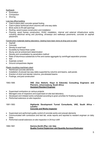 5
Earthwork
 Excavation
 Compaction
 Shoring
Low-rise office building
 Cast-in-place plain concrete spread footing
 Cast-in-place reinforced short columns with one-way slabs
 Brick works to fill wall openings
 Roofing, wood trusses construction and installation
 Flooring, wood frames construction, HVAC installation, internal and external infrastructure works
including electrical wiring and plumbing; driveways and walkways pavements, concrete an asphalt
placement.
Construction materials testing laboratory: (testing have been done at shop and on-site)
 Asphalt
 Concrete
 Density bi-axial load
 Durability by freeze-thaw cycles
 Slump and air-entrainment determination
 Density and consolidation by penetration method
 Ratio of bituminous substances to fine and coarse aggregate by centrifugal separation process
 Soil
 Sulphate content
 Ground compactness degree
Plastic moulding machinery plant
 Reinforced concrete elements
 Installation of precast two-way slabs supported by columns and beams, wall panels
 Erection of short and slender columns, pre-stressed beams
 Footings, and joist construction
1993-1995 VKE (Van Niekerk, Kieyn & Edwards) Consulting Engineers and
Planners, Johannesburg, South Africa
Assistant Resident Engineer
 Supervised contractors on various projects
 Managed crew of inspectors and supervised on-site test laboratory
 Developed and initiated works scheduled according to given priorities for finalising projects
 Performed extensive on-site inspection
1991-1993 Highlands Development Tunnel Consultants, VKE, South Africa -
Lesotho
Concrete and Works Inspector
 Supervised and performed quality control of concrete works and precast elements
 Communicated with contractors and test lab, wrote reports and reported to resident engineer on daily
basis
 Performed overall extensive on-site inspection in 24-hour shift
1990-1991 Gamma Zenith (Pty), Ltd. Italy
Quality Control Supervisor and Quantity Surveyor/Estimator
 