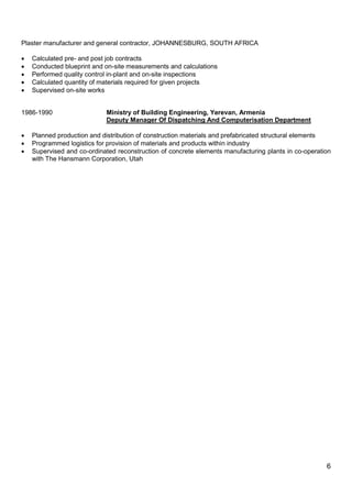 6
Plaster manufacturer and general contractor, JOHANNESBURG, SOUTH AFRICA
 Calculated pre- and post job contracts
 Conducted blueprint and on-site measurements and calculations
 Performed quality control in-plant and on-site inspections
 Calculated quantity of materials required for given projects
 Supervised on-site works
1986-1990 Ministry of Building Engineering, Yerevan, Armenia
Deputy Manager Of Dispatching And Computerisation Department
 Planned production and distribution of construction materials and prefabricated structural elements
 Programmed logistics for provision of materials and products within industry
 Supervised and co-ordinated reconstruction of concrete elements manufacturing plants in co-operation
with The Hansmann Corporation, Utah
 