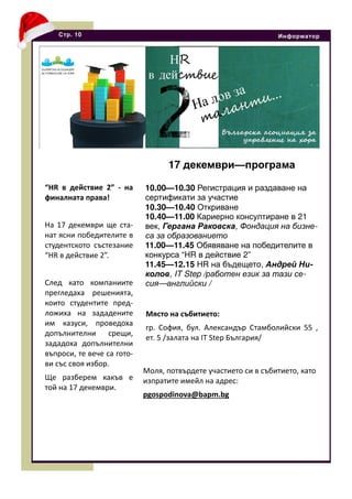 “HR в действие 2” - на
финалната права!
На 17 декември ще ста-
нат ясни победителите в
студентското състезание
“HR в действие 2”.
След като компаниите
прегледаха решенията,
които студентите пред-
ложиха на зададените
им казуси, проведоха
допълнителни срещи,
зададоха допълнителни
въпроси, те вече са гото-
ви със своя избор.
Ще разберем какъв е
той на 17 декември.
Стр. 10 Информатор
17 декември—програма
10.00—10.30 Регистрация и раздаване на
сертификати за участие
10.30—10.40 Откриване
10.40—11.00 Кариерно консултиране в 21
век, Гергана Раковска, Фондация на бизне-
са за образованието
11.00—11.45 Обявяване на победителите в
конкурса “HR в действие 2”
11.45—12.15 HR на бъдещето, Андрей Ни-
колов, IT Step /работен език за тази се-
сия—английски /
Място на събитието:
гр. София, бул. Александър Стамболийски 55 ,
ет. 5 /залата на IT Step България/
Моля, потвърдете участието си в събитието, като
изпратите имейл на адрес:
pgospodinova@bapm.bg
 
