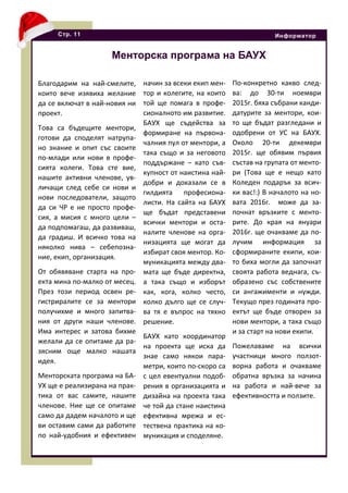 Благодарим на най-смелите,
които вече изявиха желание
да се включат в най-новия ни
проект.
Това са бъдещите ментори,
готови да споделят натрупа-
но знание и опит със своите
по-млади или нови в профе-
сията колеги. Това сте вие,
нашите активни членове, ув-
личащи след себе си нови и
нови последователи, защото
да си ЧР е не просто профе-
сия, а мисия с много цели –
да подпомагаш, да развиваш,
да градиш. И всичко това на
няколко нива – себепозна-
ние, екип, организация.
От обявяване старта на про-
екта мина по-малко от месец.
През този период освен ре-
гистриралите се за ментори
получихме и много запитва-
ния от други наши членове.
Има интерес и затова бихме
желали да се опитаме да ра-
зясним още малко нашата
идея.
Менторската програма на БА-
УХ ще е реализирана на прак-
тика от вас самите, нашите
членове. Ние ще се опитаме
само да дадем началото и ще
ви оставим сами да работите
по най-удобния и ефективен
Стр. 11 Информатор
Менторска програма на БАУХ
начин за всеки екип мен-
тор и колегите, на които
той ще помага в профе-
сионалното им развитие.
БАУХ ще съдейства за
формиране на първона-
чалния пул от ментори, а
така също и за неговото
поддържане – като съв-
купност от наистина най-
добри и доказали се в
гилдията професиона-
листи. На сайта на БАУХ
ще бъдат представени
всички ментори и оста-
налите членове на орга-
низацията ще могат да
избират своя ментор. Ко-
муникацията между два-
мата ще бъде директна,
а така също и изборът
как, кога, колко често,
колко дълго ще се случ-
ва тя е въпрос на тяхно
решение.
БАУХ като координатор
на проекта ще иска да
знае само някои пара-
метри, които по-скоро са
с цел евентуални подоб-
рения в организацията и
дизайна на проекта така
че той да стане наистина
ефективна мрежа и ес-
тествена практика на ко-
муникация и споделяне.
По-конкретно какво след-
ва: до 30-ти ноември
2015г. бяха събрани канди-
датурите за ментори, кои-
то ще бъдат разгледани и
одобрени от УС на БАУХ.
Около 20-ти декември
2015г. ще обявим първия
състав на групата от менто-
ри (Това ще е нещо като
Коледен подарък за всич-
ки вас!:) В началото на но-
вата 2016г. може да за-
почнат връзките с менто-
рите. До края на януари
2016г. ще очакваме да по-
лучим информация за
сформираните екипи, кои-
то биха могли да започнат
своята работа веднага, съ-
образено със собствените
си ангажименти и нужди.
Текущо през годината про-
ектът ще бъде отворен за
нови ментори, а така също
и за старт на нови екипи.
Пожелаваме на всички
участници много ползот-
ворна работа и очакваме
обратна връзка за начина
на работа и най-вече за
ефективността и ползите.
 