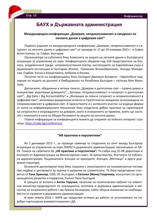Стр. 12 Информатор
БАУХ и Държавната администрация
Международна конференция „Доверие, неприкосновеност и сигурност на
личните данни в цифровия свят“
Първото издание на международната конференция „Доверие, неприкосновеност и си-
гурност на личните данни в цифровия свят” се проведе от 17 до 19 ноември 2015 г. в София
Хотел Балкан, гр. София, България.
Организатори на събитието бяха Комисията за защита на личните данни и Българската
асоциация за управление на хора. Конференцията обедини над 150 представители на биз-
неса, академичните среди, неправителствения сектор, институциите на Европейския съюз и
държавните институции от България, Италия, Германия, Великобритания, Канада, Македо-
ния, Сърбия, Босна и Херцеговина, Албания и Косово.
Почетни гости на конференцията бяха господин Джовани Бутарели – Европейски над-
зорник по защита на данните и Омбудсманът на Република България – госпожа Мая Мано-
лова.
Дискусиите, обединени в четири панела „Доверие в дигиталния свят – правна рамка и
инициативи, укрепващи доверието“, „Заплахи, неприкосновеност и сигурност в дигиталния
свят“, „Big Data = Big Accountability“ и „Иновации за повече сигурност и неприкосновеност в
цифровия свят“, включваха юридически аспекти и стратегически виждания за изграждане на
неприкосновеност в цифровия свят. В присъствието и с активното участие на водещи фирми
от света на информационните технологии бяха споделени добри практики за гарантиране
на сигурността и изграждането на доверие, както и очакванията за промяна, които ще настъ-
пят с влизането в сила на Общия Регламент за защита на личните данни.
Повече информация за конференцията можете да откриете на нейната интернет стра-
ница: hfps://cpdp.bg/conference/.
“HR практики и перспективи”
На 7 декември 2015 г., се проведе семинар за споделяне на опит между Българска
асоциация за управление на хора /БАУХ/ и държавната администрация, организиран от БА-
УХ. Темата на събитието бе „HR практики и перспективи“. Тя събра над 55 HR директори и
експерти от Администрация на Министерския съвет, 16 министерства, Института по публич-
на администрация, Националната агенция за приходите, Агенция „Митници“ и други дър-
жавни структури.
Основните дискутирани теми бяха свързани с използването на психометрични тестове
при подбор и центровете за оценка и развитие на служителите. Те бяха представени съот-
ветно от Таня Бриклер, COO, ОС България, и Евгения (Жени) Георгиева, консултант по орга-
низационно развитие и лидерство, Талънт Линк България.
В срещата се включи и Антон Герунов, началник на политическия кабинет на замест-
ник министър-председателя по коалиционна политика и държавна администрация и ми-
нистър на вътрешните работи г-жа Румяна Бъчварова, който обърна внимание на необходи-
мостта от промени в държавната администрация.
И през новата 2016 г. БАУХ ще продължи активно да работи за устоновяване на по-
добри партньорски взаимоотношения с ДА.
 