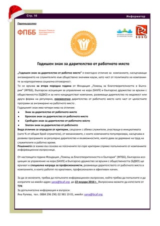 „Годишен знак за дарителство от работно място” е ежегодно отличие за компаниите, насърчаващи
ангажирането на служителите към обществено значими каузи, като част от политиката на компании-
те за корпоративна социална отговорност.
То се връчва за втора поредна година от Фондация „Помощ за благотворителността в Бълга-
рия” (ФПББ), Българска асоциация за управление на хора (БАУХ) и Българско дружество за връзки с
обществеността (БДВО) и за него кандидатстват компании, развиващи дарителство по ведомост или
друга форма на регулярно, ежемесечно дарителство от работното място като част от цялостните
програми за ангажиране на работното място .
Годишният знак има четири нива на отличие:
♦ Знак за дарителство от работното място
♦ Бронзов знак за дарителство от работното място
♦ Сребърен знак за дарителство от работното място
♦ Златен знак за дарителство от работното
Вида отличие се определя от критерии, свързани с обема служители, участващи в инициативата
(като % от общия брой служители), от механизмите, с които компанията популяризира, насърчава и
развива програмите за регулярно дарителство и възможностите, които дава за даряване на труд на
служителите в работно време.
Решението се взима въз основа на посочените по-горе критерии спрямо попълнените от компаниите
информационни въпросници.
От настоящата година Фондация „Помощ за благотворителността в България” (ФПББ), Българска асо-
циация за управление на хора (БАУХ) и Българско дружество за връзки с обществеността (БДВО) ще
връчват и специална награда за професионалисти, развиващи дарителството от работното място в
компаниите, в които работят по креативен, професионален и ефективен начин.
За да се включите, трябва да попълните информационен въпросник, който трябва да попълните и да
изпратите на имейл адрес yana@bcaf.org до 22 януари 2016 г. Въпросника можете да изтеглите от
ТУК
За допълнителна информация и въпроси:
Яна Рупева, тел.: 0884 296 290; 02 981 19 01, имейл: yana@bcaf.org
Стр. 16 Информатор
Годишен знак за дарителство от работното място
Партньорство
 