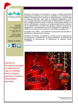 За контакти:
София 1000
ул. “Княз Александър I”
16Б, ет. 4, ап. 2
Тел. 00359 2 950 10 90/
00359 2 950 10 91
Лице за контакт:
Полина Господинова
pgospodinova@bapm.bg
Следете ни онлайн!
Българска асоциация за
управление на хора
Светослава Симеонова
Българска асоциация за управление на хора е неправителствена
организация с идеална цел, която е създадена, за да развива най-
добрите професионални практики в управлението и развитието
на човешкия капитал, чрез това да повишава добавената стой-
ност за организациите и да допринася за обогатяване на потенци-
ала и професионалната изява на хората. Асоциацията работи и в
посока подпомагане и развитие на професионалистите в област-
та на управлението на човешките ресурси, издигане статута на
професията и установяване на високи стандарти в работата, съ-
измерими със световните практики и тенденции в професията.
Създадена през 2000 г., към момента асоциацията има над 850 ин-
дивидуални и корпоративни членове.
Българска асоциация за управление на хора е член на Европейска-
та Асоциация за управление на хората (EAPM) и на Световната
федерация на асоциациите за управление на човешки ресур-
си (WFPMA).
Екипът на
Българска асоциация
за управление на
хора ви пожелава
топли, уютни и
щастливи Коледни и
Новогодишни
празници!
 