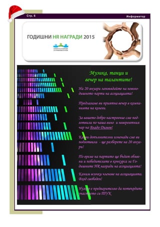 Стр. 6 Информатор
Музика, танци и
вечер на талантите!
На 20 януари заповядайте на нового-
дишното парти на асоциацията!
Предлагаме ви приятна вечер в компа-
нията на колеги.
За вашето добро настроение сме под-
готвили по чаша вино и невероятния
чар на Владо Димов!
Какви допълнителни изненади сме ви
подготвили - ще разберете на 20 януа-
ри!
По време на партито ще бъдат обяве-
ни и победителите в конкурса за Го-
дишните HR награди на асоциацията!
Каним всички членове на асоциацията.
Вход свободен!
Нужно е предварително да потвърдите
участието си ТУК
 