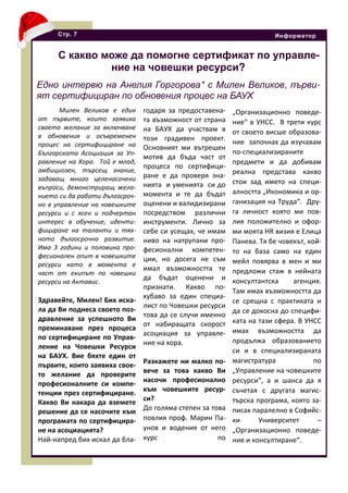 Милен Великов е един
от първите, които заявиха
своето желание за включване
в обновения и осъвременен
процес на сертифициране на
Българската Асоциация за Уп-
равление на Хора. Той е млад,
амбициозен, търсещ знание,
задаващ много целенасочени
въпроси, демонстриращ жела-
нието си да работи дългосроч-
но в управление на човешките
ресурси и с ясен и подчертан
интерес в обучение, иденти-
фициране на таланти и тях-
ното дългосрочно развитие.
Има 3 години и половина про-
фесионален опит в човешките
ресурси като в момента е
част от екипът по човешки
ресурси на Актавис.
Здравейте, Милен! Бих иска-
ла да Ви поднеса своето поз-
дравление за успешното Ви
преминаване през процеса
по сертифициране по Управ-
ление на Човешки Ресурси
на БАУХ. Вие бяхте един от
първите, които заявиха свое-
то желание да проверите
професионалните си компе-
тенции през сертифициране.
Какво Ви накара да вземете
решение да се насочите към
програмата по сертифицира-
не на асоциацията?
Най-напред бих искал да бла-
Стр. 7 Информатор
С какво може да помогне сертификат по управле-
ние на човешки ресурси?
Едно интервю на Анелия Горгорова* с Милен Великов, първи-
ят сертифициран по обновения процес на БАУХ
годаря за предоставена-
та възможност от страна
на БАУХ да участвам в
този градивен проект.
Основният ми вътрешен
мотив да бъда част от
процеса по сертифици-
ране е да проверя зна-
нията и уменията си до
момента и те да бъдат
оценени и валидизирани
посредством различни
инструменти. Лично за
себе си усещах, че имам
ниво на натрупани про-
фесионални компетен-
ции, но досега не съм
имал възможността те
да бъдат оценени и
признати. Какво по-
хубаво за един специа-
лист по Човешки ресурси
това да се случи именно
от набиращата скорост
асоциация за управле-
ние на хора.
Разкажете ни малко по-
вече за това какво Ви
насочи професионално
към човешките ресур-
си?
До голяма степен за това
повлия проф. Марин Па-
унов и водения от него
курс по
„Организационно поведе-
ние“ в УНСС. В трети курс
от своето висше образова-
ние започнах да изучавам
по-специализираните
предмети и да добивам
реална представа какво
стои зад името на специ-
алността „Икономика и ор-
ганизация на Труда“. Дру-
га личност която ми пов-
лия положително и офор-
ми моята HR визия е Елица
Панева. Тя бе човекът, кой-
то на база само на един
мейл повярва в мен и ми
предложи стаж в нейната
консултантска агенция.
Там имах възможността да
се срещна с практиката и
да се докосна до специфи-
ката на тази сфера. В УНСС
имах възможността да
продължа образованието
си и в специализираната
магистратура по
„Управление на човешките
ресурси“, а и шанса да я
съчетая с другата магис-
търска програма, която за-
писах паралелно в Софийс-
ки Университет –
„Организационно поведе-
ние и консултиране“.
 