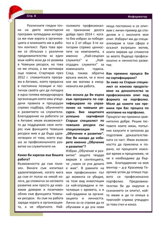 Различните гледни точ-
ки на двете магистърски
програми затвърдиха интере-
са ми към хората в организа-
цията и влиянието им в рабо-
тен контекст. През това вре-
ме се сблъсках с различни
предизвикателства за един
мъж който иска да се развива
в Човешки ресурси, но това
не ме отказа, а ме мотивира
още повече. Стартирах през
2012 г. стажантската програ-
ма в Актавис, която прерасна
в постоянна позиция и пос-
тигнах своята цел да попадна
в една голяма международна
организация която има утвър-
дени правила и процедури
спрямо подбора, обучението
и развитието на служители.
Благодарение на работата си
в Актавис имам възможност-
та да поддържам своя инте-
рес към функцията Човешки
ресурси жив и да бъда удов-
летворен от това, което вър-
ша за професионалното раз-
витие на служителите ни.
Какво Ви харесва във Вашата
работа?
Възможността да съм поле-
зен. Винаги съм изпитвал
удовлетворение, когато мога
да съм от полза на някой ко-
лега, да спомогна за неговото
развитие или просто да изво-
ювам доверие и позитивен
облик към функцията Човеш-
ки ресурси. Аз съм на работа
заради хората в организация-
та, а не обратното. Най-
Стр. 8 Информатор
голямото професионал-
но признание досега
дойде през 2014 г. кога-
то бях избран за победи-
тел в 2 от общо 3-те ка-
тегории спрямо ценнос-
тите на компанията, а
именно „Най-свързан
служител“ и „Най-
отдаден служител“ за
изминалата година.
След такава обратна
връзка мисля, че е ясно
кое ме мотива в ежед-
невната ми работа.
Бих искала да Ви върна
към програмата по сер-
тифициране по управ-
ление на човешки ре-
сурси. Вие защитихте
успешно сертификат
Старши специалист по
човешки ресурси със
специализация по
„Обучение и развитие“.
Кое Ви накара да избе-
рете именно „Обучение
и развитие“?
Избрах „Обучение и раз-
витие“ защото твърдо
вярвам в сентенцията,
че „човек се учи докато
е жив“. В рамките на
моя професинален път
до момента се убедих,
че този вид инвестиции
са най-оправдани и пе-
челивши с времето, а и
най-градивни за органи-
зацията и личността.
Лично аз се стремя да се
обучавам и да уча нови
неща постоянно и се опит-
вам с личен пример да спо-
делям и с околните моя
опит. Изборът ми да специ-
ализирам в тази сфера е
осъзнат вътрешен мотив,
които вярвам ще спомогне
за моето бъдещо професи-
онално и личностно разви-
тие.
Как премина процеса Ви
по сертифициране?
За ниво на Старши специа-
лист се изисква предоста-
вяне на доказателства за
професионален опит под
формата на портфолио.
Моля да кажете как пре-
мина при Вас процеса по
изготвяне на портфолио.
Процесът ми премина срав-
нително добре. Реших тес-
товете които имах, попъл-
них казусите и запознах да
подготвям доказателстве-
ната си част. Имах възмож-
ността да приключа и по-
рано, но процесите изиск-
ват време и преценихме, че
не е необходимо да бър-
зам. Благодарение на моя
ментор – д-р Красимир Ге-
оргиев успях да опиша пър-
вото си професионално
портфолио. Предизвика-
телство бе да окрупня в
съзнанието си опитът, кой-
то имам и да го опиша в
темплейт спрямо утвърден
за това стил и изказ.
 