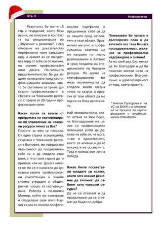 Резултатът бе почти 15
стр. с твърдения, които бяха
верни, но описани в контекс-
та на специализация по
„Обучение и развитие“. След
описване на доказателства
портфолиото прие завършен
вид, а самият аз се почувст-
вах горд от себе си от малкия,
но значим професионален
опит досега. По-голямото
предизвикателство бе да за-
щитя написаното пред серти-
фикационната комисия, коя-
то бе съставена от трима до-
казани професионалисти в
сферата на Човешките ресур-
си, с повече от 20 години про-
фесионален опит.
Какви ползи си взехте от
програмата по сертифицира-
не по управление на човеш-
ки ресурси лично за Вас?
Ползите за мен са няколко.
От една страна асоциацията,
свързана с Човешките ресур-
си в България, ми предостави
възможност да предизвикам
себе си и да споделя своя
опит, а тя от своя страна да го
признае или не. Досега нико-
га не ми се е налагало да до-
казвам своите професионал-
ни компетенции и знания
спрямо утвърден и общоп-
ризнат процес за сертифици-
ране. Работех с по-опитен
Ментор, който ме съветваше
и споделяше своя опит. Нау-
чих се как се описва професи-
Стр. 9 Информатор
онално портфолио и
предизвиках себе си да
го защитя пред автори-
тети в тази област. Приз-
натият ми опит и профе-
сионални качества ще
ме направят по- лесно
разпознаваем в Актавис
и сред гилдията на спе-
циалистите по Човешки
ресурси. По време на
сертифицирането ми
имах възможността да
споделя моята гледна
точка по казуси, а прак-
тик от тази област да ме
оцени на база написано-
то.
Най-голямата полза, коя-
то остана за мен беше,
че благодарение на це-
лия си професионален
потенциал успях да до-
кажа на себе си, че мога,
знам и единственото,
което се искаше е да го
покажа и на останалите.
Това е голяма моя лична
победа.
Какво бихте посъветва-
ли младите си колеги,
които сега взимат реше-
ние да започнат да ра-
ботят като човешки ре-
сурси?
Да не се отказват и да
продължават да се стре-
мят да бъдат по-добри.
Пожелавам Ви успехи в
дългосрочен план и да
запазите все така Вашата
последователност, жела-
ние за професионално
надграждане и знание!
Аз на свой ред бих желал
да Ви благодаря и да Ви
пожелая високи нива на
професионално благопо-
лучие и удовлетвореност
от това, което правите.
* Анелия Горгорова е на
УС на БАУХ и е отговор-
на за процеса по серти-
фициране и професио-
нални стандарти.
 