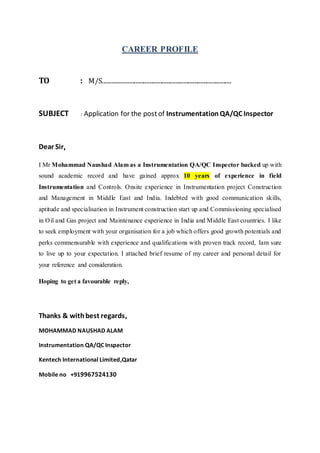 CAREER PROFILE
TO : M/S...................................................................................
SUBJECT : Application for the postof InstrumentationQA/QC Inspector
Dear Sir
I Mr Mohammad Naushad Alam as a Instrumentation QA/QC Inspector backed up with
sound academic record and have gained approx 10 years of experience in field
Instrumentation and Controls. Onsite experience in Instrumentation project Construction
and Management in Middle East and India. Indebted with good communication skills,
aptitude and specialisation in Instrument construction start up and Commissioning specialised
in Oil and Gas project and Maintenance experience in India and Middle East countries. I like
to seek employment with your organisation for a job which offers good growth potentials and
perks commensurable with experience and qualifications with proven track record, Iam sure
to live up to your expectation. I attached brief resume of my career and personal detail for
your reference and consideration.
Hoping to get a favourable reply,
Thanks & withbest regards,
MOHAMMAD NAUSHAD ALAM
Instrumentation QA/QC Inspector
Kentech International Limited,Qatar
Mobile no +919967524130
 