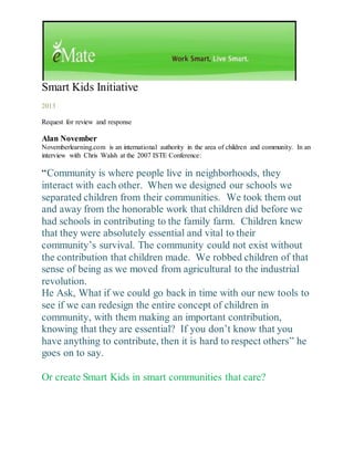 Smart Kids Initiative
2013
Request for review and response
Alan November
Novemberlearning.com is an international authority in the area of children and community. In an
interview with Chris Walsh at the 2007 ISTE Conference:
“Community is where people live in neighborhoods, they
interact with each other. When we designed our schools we
separated children from their communities. We took them out
and away from the honorable work that children did before we
had schools in contributing to the family farm. Children knew
that they were absolutely essential and vital to their
community’s survival. The community could not exist without
the contribution that children made. We robbed children of that
sense of being as we moved from agricultural to the industrial
revolution.
He Ask, What if we could go back in time with our new tools to
see if we can redesign the entire concept of children in
community, with them making an important contribution,
knowing that they are essential? If you don’t know that you
have anything to contribute, then it is hard to respect others” he
goes on to say.
Or create Smart Kids in smart communities that care?
 