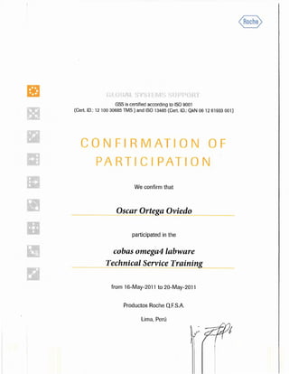 • GSS is certified according to ISO 9001
(Cert. ID.: 12 100 30685 TMS) and ISO 13485 (Cert. ID.: Q4N 06 12 61933 001)
CONFIRMATION OF
PARTICIPAT ON
We confirm that
Osear Ortega Oviedo
participated in the
cobas omega4 labware
Technical Service Training
from 16-May-2011 to 20-May-2011
Productos Roche Q.F.S.A.
Lima, Perú
 