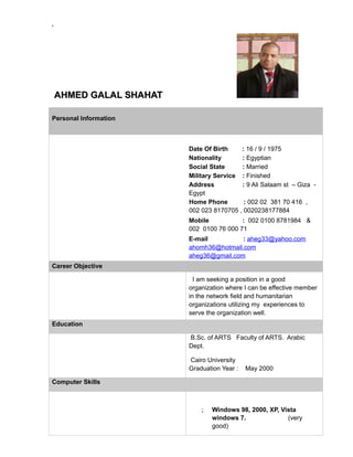 &
AHMED GALAL SHAHATAHMED GALAL SHAHAT
Personal Information
Date Of Birth : 16 / 9 / 1975
Nationality : Egyptian
Social State : Married
Military Service : Finished
Address : 9 Ali Salaam st – Giza -
Egypt
Home Phone : 002 02 381 70 416 ,
002 023 8170705 , 0020238177884
Mobile : 002 0100 8781984 &
002 0100 76 000 71
E-mail : aheg33@yahoo.com
ahomh36@hotmail.com
aheg36@gmail.com
Career Objective
I am seeking a position in a good
organization where I can be effective member
in the network field and humanitarian
organizations utilizing my experiences to
serve the organization well.
Education
B.Sc. of ARTS Faculty of ARTS. Arabic
Dept.
Cairo University
Graduation Year : May 2000
Computer Skills
; Windows 98, 2000, XP, Vista
windows 7. (very
good)
 