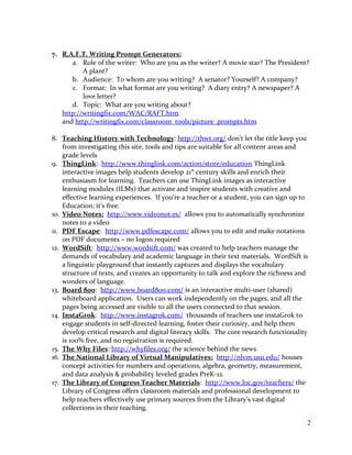 7. R.A.F.T. Writing Prompt Generators:
a. Role of the writer: Who are you as the writer? A movie star? The President?
A plant?
b. Audience: To whom are you writing? A senator? Yourself? A company?
c. Format: In what format are you writing? A diary entry? A newspaper? A
love letter?
d. Topic: What are you writing about?
http://writingfix.com/WAC/RAFT.htm
and http://writingfix.com/classroom_tools/picture_prompts.htm
8. Teaching History with Technology: http://thwt.org/ don’t let the title keep you
from investigating this site, tools and tips are suitable for all content areas and
grade levels
9. ThingLink: http://www.thinglink.com/action/store/education ThingLink
interactive images help students develop 21st
century skills and enrich their
enthusiasm for learning. Teachers can use ThingLink images as interactive
learning modules (ILMs) that activate and inspire students with creative and
effective learning experiences. If you‘re a teacher or a student, you can sign up to
Education; it’s free.
10. Video Notes: http://www.videonot.es/ allows you to automatically synchronize
notes to a video
11. PDF Escape: http://www.pdfescape.com/ allows you to edit and make notations
on PDF documents – no logon required
12. WordSift: http://www.wordsift.com/ was created to help teachers manage the
demands of vocabulary and academic language in their text materials. WordSift is
a linguistic playground that instantly captures and displays the vocabulary
structure of texts, and creates an opportunity to talk and explore the richness and
wonders of language.
13. Board 800: http://www.board800.com/ is an interactive multi-user (shared)
whiteboard application. Users can work independently on the pages, and all the
pages being accessed are visible to all the users connected to that session.
14. InstaGrok: http://www.instagrok.com/ thousands of teachers use instaGrok to
engage students in self-directed learning, foster their curiosity, and help them
develop critical research and digital literacy skills. The core research functionality
is 100% free, and no registration is required.
15. The Why Files: http://whyfiles.org/ the science behind the news
16. The National Library of Virtual Manipulatives: http://nlvm.usu.edu/ houses
concept activities for numbers and operations, algebra, geometry, measurement,
and data analysis & probability leveled grades PreK-12.
17. The Library of Congress Teacher Materials: http://www.loc.gov/teachers/ the
Library of Congress offers classroom materials and professional development to
help teachers effectively use primary sources from the Library’s vast digital
collections in their teaching.
2
 