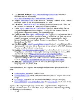 18. The National Archives: http://www.archives.gov/education/ and link to
document analysis worksheets
http://www.archives.gov/education/lessons/worksheets/
19. Lingro: http://lingro.com/ makes words on a web page clickable. When clicked, a
definition comes up and words can be saved to a bank
20. Piktochart: http://pictochart.com/ an online infographic generator. Share and
get results in 3 easy steps. NO design experience is necessary
21. 10X10: http://www.tenbyten.org/10X10.html every hour, 10x10 collects the 100
words and pictures that matter most on a global scale, and presents them as a
single image, taken to encapsulate that moment in time.
22. Problem Attic: http://www.problem-attic.com/ Problem-Attic gives you access to
about 85,000 questions from a variety of sources, all for free! Use these questions
to easily create your own teaching materials. There are questions fro Math,
Science, Social Studies and English. Topics correspond to the Common Core
Standards and the PSSA
23. Cite This for Me: http://www.citethisforme.com/ instantly create bibliographies,
citations, and works cited lists in the correct format using the APA, MLA, Chicago,
Vancouver or Harvard referencing styles.
24. Evernote: http://evernote.com/evernote/ Evernote makes it easy to remember
things big and small from your everyday life using your computer, phone, tablet
and the web. Tutorial http://evernote.com/evernote/guide/windows
25. ScreenCastomatic: http://www.screencast-o-matic.com/ One-click screen
capture recording on Windows or Mac computers with no install for FREE! Video
tutorials http://som.screencasthost.com/channels/cXhI3EVTh#navback
26. Maptales: http://maptal.es/ similar, but easier, to Google maps to plot a
story/trip/tour; add photos, text
Some other website that they said may be helpful but we did not go over in any detail
were:
• www.studyblue.com which are flash cards
• www.mymemoir.com which is an online reflection (may use for your curriculum
diary)
• www.dragon.com which was used to record and type what you are saying.
• www.audible.com, www.openculture.com, and www.Ted.com are all audio books.
Again, we did not go through every website, these are just some that the presenters
thought would be helpful to us as teachers. If you play around with one that you really
like then let your friends know!
~Val P.
3
 