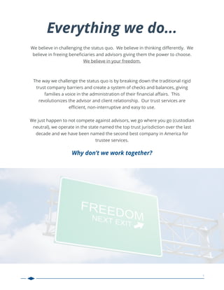 1
We believe in challenging the status quo. We believe in thinking diﬀerently. We
believe in freeing beneﬁciaries and advisors giving them the power to choose.
We believe in your freedom.
The way we challenge the status quo is by breaking down the traditional rigid
trust company barriers and create a system of checks and balances, giving
families a voice in the administration of their ﬁnancial aﬀairs. This
revolutionizes the advisor and client relationship. Our trust services are
eﬃcient, non-interruptive and easy to use.
We just happen to not compete against advisors, we go where you go (custodian
neutral), we operate in the state named the top trust jurisdiction over the last
decade and we have been named the second best company in America for
trustee services.
Why don’t we work together?
Everything we do...
 