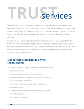 2
Wealth Advisors Trust Company was established to free advisors and trust beneﬁciaries
oﬀering all the services of a traditional trust company. We are custodian neutral and do not
manage investment assets. Because each trust is structured with your clients’ speciﬁc goals
in mind, our administration services can be catered to make sure that those goals are
achieved.
Services include performing trustee and administration functions for a range of diﬀerent
trusts. We have experience in all types of personal trusts, including living trusts (also called
revocable trusts), trusts under Wills (also called testamentary trusts), charitable trusts, special
needs trusts, dynasty trusts, accumulation trusts (also called gifting trusts), life insurance
trusts and asset protection trusts.
Coordination with attorneys, accountants and ﬁnancial advisors
Collection of income
Integrate workﬂow between professional advisors
Review and processing of requested discretionary distributions
Provide detailed tax information
Fulﬁll ﬁduciary duties as outlined in the trust document
Regular remittances
Quarterly trust accounting statements (monthly, if required)
Remainder distributions
Trust tax return preparation
•
•
•
•
•
•
•
•
•
•
Our services can include any of
the following:
 