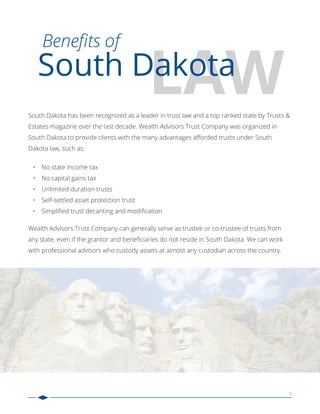 5
LAW
Beneﬁts of
South Dakota
South Dakota has been recognized as a leader in trust law and a top ranked state by Trusts &
Estates magazine over the last decade. Wealth Advisors Trust Company was organized in
South Dakota to provide clients with the many advantages aﬀorded trusts under South
Dakota law, such as:
• No state income tax
• No capital gains tax
• Unlimited duration trusts
• Self-settled asset protection trust
• Simpliﬁed trust decanting and modiﬁcation
Wealth Advisors Trust Company can generally serve as trustee or co-trustee of trusts from
any state, even if the grantor and beneﬁciaries do not reside in South Dakota. We can work
with professional advisors who custody assets at almost any custodian across the country.
 