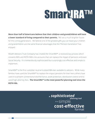 3
a sophisticated
planning tool
in a simple,
cost-eﬀective
format
More than half of Americans believe that their children and grandchildren will have
a lower standard of living compared to their parents. We see a much brighter future
for the coming generations. We believe one of the greatest gifts you can leave your children
and grandchildren are the same ﬁnancial advantages that the “Pension Generation” has
enjoyed.
Wealth Advisors Trust Company has created the SmartIRA™; a revolutionary process which
converts IRA’s and ROTH IRA’s into accounts that can replace the impact of pensions and even
Social Security. It is tremendously sophisticated but surprisingly cost-eﬀective and simple to
implement.
SmartIRA™ is the ﬁrst custodian neutral trusteed IRA ever available to advisors. While many
families have used the SmartIRA™ to replace the impact pensions for their heirs others have
used it to prevent unintentional disinheritance, asset protection, distribution control and to
avoid high attorney fees. The SmartIRA™ is the most powerful planning tool since the
ROTH IRA.
 