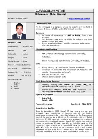 CURRICULUM VITAE
Mohammed Abdul Sayeed
Mobile : 0526028927  sayeed527@gmail.com
Personal Data
Date of Birth : 02-Dec-1984
Gender : Male
Nationality : Indian
Religion : Islam
Marital Status : Single
Present Address : Dubai, UAE
Visa Status : Employment
Passport No : H 5162533
Valid till : 09-09-2019
Languages Known
 English
 Urdu
 Hindi
 Telugu
Career Objective
To be employed in a company where my expertise in the field of
accounts & finance shall be utilized for mutual benefits.
Summary
 6+ years of experience in UAE & INDIA finance and
accounts
 High learning curve with the ability to embrace new tools
and technology with ease.
 Strong analytical abilities, good Interpersonal skills and an
effective team player.
Education Qualification
 MBA (Finance & Marketing) from Osmania University,
Hyderabad.
 B.Com (Computers) from Osmania University, Hyderabad.
Skills
 Strong Banking, Accounting and Finance Knowledge.
 Knowledge of Accounts and Integration of Ac counts with
Inventory in accounting software’s
 Ability to work with a team
 Efficient communication skills
Work Experience Summary
 Presently working with Sharaf DG (Dubai, UAE), as a
Finance Executive from Sep 2014 – Till Date..
 Worked with Genpact India Pvt. Ltd, Hyderabad , as a
Finance Administrator from Feb 2010 – July 2014.
1)Work Experience
 Sharaf DG
Dubai , UAE.
Finance Executive Sep 2014 – TILL DATE
Organization Profile:
Since its inception in 2005, Sharaf DG has come a long way and
achieved many milestones to become one of the leading
powerhouse retailers in the region. UAE’s first ever Big-Box concept
started its journey as a 15,000 sq ft electronics store in Dubai.
With over 25,000 electronic products and accessories to choose
from reputed international brands, Sharaf DG’s distinctive style of
enhancing customer lifestyle has left an indelible mark on the
consumers mind, making us a household name to be reckoned
with. We pride ourselves on our exemplary service and product
knowledge at the store level, coupled with the widest range of
electronics available at the best value on display at one location..
 