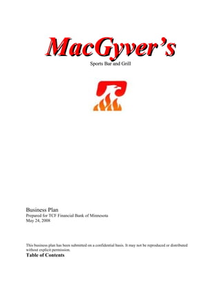 MacGyver’sMacGyver’sSports Bar and GrillSports Bar and Grill
Business Plan
Prepared for TCF Financial Bank of Minnesota
May 24, 2008
This business plan has been submitted on a confidential basis. It may not be reproduced or distributed
without explicit permission.
Table of Contents
 