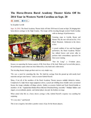 The Horse-Drawn Rural Academy Theater Kicks Off Its
2014 Tour in Western North Carolina on Sept. 20
by Jacquilyn Lavalle
Sept. 10, 2014. The Rural Academy Theater kicks off their 2014 tour in Lenoir on Sept. 20, bringing their
horse-drawn carriage to the High Country. The troupe will be traveling through western North Carolina
with no shortage of performances.
Featuring stops in Linville, Boone and
Banner Elk, the tour will end on Oct. 18 in
Black Mountain. Admission to the shows
is free.
A proud coalition of two and four-legged
performers, the Rural Academy Theater
has utilized horses and actors alike to
perform their extraordinary spectacle for
three years running.
“Not for Long,” a 15-minute piece,
focuses on separating the human aspects of life from those of the land. Made up of several other pieces,
the performance spans about one hour followed by a live band and a silent movie.
The traveling theater troupe got their start in a very simple way.
“We saw a need for something like this. We built the carriage from the ground up with mostly local
materials and got some horses,” said co-creator Gabriel Harrell.
Many, if not all, of the members of the Rural Academy Theater possess multiple distinctive talents.
Comprised of a triple threat singer-puppeteer-clown, a peach pit whittling horse handler and a cat named
Kazoo, the troupe embodies all things eclectic. Quirky co-creators Gabriel and Noah Harrell double as
members of the “Appalachian-Balkan-Brass-Blezmer-Dixieland-String ensemble.” Multiple fiddlers and
singers, an accordionist, pianist, and clarinet player also join the brothers on stage.
When asked what life in a horse drawn carriage is like, Gabriel Harrell’s response was anything but
surprising.
“It’s very slow,” said Harrell.
This is not a negative, but rather a positive source of joy for the theater players.
 