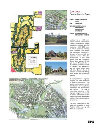 DR+A
Lantana is a 1600 acre
Master planned community in
Denton County whose current
population exceeds 400,000
residents. With 200 acres
of nature preserve including
lakes, wetlands, and creeks,
the community combines a
diversity of commercial and
recreation areas. The plan
incorporates a 350 room
Resort Hotel and Conference
Center along side an 18 hole
golf course. There will also be
an addition of three schools
in Lantana, two elementary
and one middle school which
will allow Denton County to
maintain its community of long-
term growth and community
stability.
A comprehensive signage
program has been developed
to unify the community. The
graphic elements used provide
identification and wayfinding
information for homeowners
and visitors. The use of
hierarchical elements in this
signage program will create
a distinct atmosphere in the
neighborhood that will serve to
reinforce the unique character
of Lantana.
The work described on this
page was completed by David
Robbins while working with
RTKL Associates Inc.
CLIENT: REPUBLIC PROPERTY
GROUP
SIZE: 1,800 ACRES
SERVICES:MASTER PLANNING
ENTITLEMENTS
ARCHITECTURE
LANDSCAPE
STATUS: PLANNING COMPLETE
DEVELOPMENT ONGOING
LANTANA
Denton County, Texas
 
