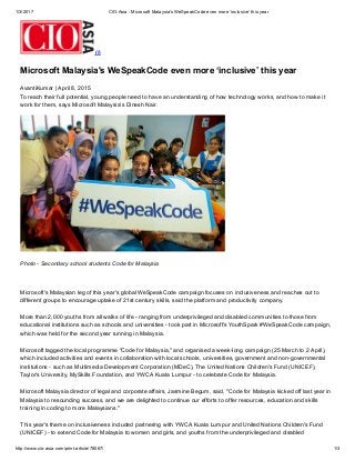 1/3/2017 CIO­Asia ­ Microsoft Malaysia's WeSpeakCode even more ‘inclusive’ this year
http://www.cio­asia.com/print­article/78067/ 1/3
 (/)
Microsoft Malaysia's WeSpeakCode even more ‘inclusive’ this year
AvantiKumar | April 8, 2015
To reach their full potential, young people need to have an understanding of how technology works, and how to make it
work for them, says Microsoft Malaysia’s Dinesh Nair.
 
Photo ­ Secondary school students Code for Malaysia
 
Microsoft's Malaysian leg of this year's global WeSpeakCode campaign focuses on inclusiveness and reaches out to
different groups to encourage uptake of 21st century skills, said the platform and productivity company. 
More than 2,000 youths from all walks of life ­ ranging from underprivileged and disabled communities to those from
educational institutions such as schools and universities ­ took part in Microsoft's YouthSpark #WeSpeakCode campaign,
which was held for the second year running in Malaysia.  
Microsoft tagged the local programme "Code for Malaysia," and organised a week­long campaign (25 March to 2 April),
which included activities and events in collaboration with local schools, universities, government and non­governmental
institutions ­ such as Multimedia Development Corporation (MDeC), The United Nations Children's Fund (UNICEF),
Taylor's University, MySkills Foundation, and YWCA Kuala Lumpur ­ to celebrate Code for Malaysia.  
Microsoft Malaysia director of legal and corporate affairs, Jasmine Begum, said, "Code for Malaysia kicked off last year in
Malaysia to resounding success, and we are delighted to continue our efforts to offer resources, education and skills
training in coding to more Malaysians." 
This year's theme on inclusiveness included partnering with YWCA Kuala Lumpur and United Nations Children's Fund
(UNICEF) ­ to extend Code for Malaysia to women and girls, and youths from the underprivileged and disabled
 
