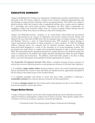 Antigua and Barbuda: Sustainable Development Strategic Plan Page 3
EXECUTIVE SUMMARY
Antigua and Barbuda (the Country) has experienced a fundamental economic transformation in the
latter part of the 20th
century, fueled by a decline in the Country’s traditional agricultural base and
the blockage of certain lucrative industries such as the gaming industry. This decline was related to
global economic shifts that continue today as agricultural activities move overseas and are replaced
by a knowledge and service-based economy. Throughout the West Indies, communities are
struggling to adapt to the economic realities of the 21st
century; emerging evidence indicates that the
successful ones will be those that most effectively utilize their existing assets.
Antigua and Barbuda's economy continues to be service-based, with tourism and government
services representing the key sources of employment and income. Tourism accounts directly and
indirectly for more than half of GDP and is also the principal earner of foreign exchange in Antigua
and Barbuda. However, a series of violent hurricanes since 1995 resulted in serious damage to
tourist infrastructure and periods of sharp reductions in visitor numbers. In 1999 the budding
offshore financial sector was seriously hurt by financial sanctions imposed by the United
States and United Kingdom as a result of the loosening of its money-laundering controls. The
government has made efforts to comply with international demands in order to get the sanctions
lifted. The dual island nation's agricultural production is mainly directed to the domestic market; the
sector is constrained by the limited water supply and labor shortages that reflect the pull of higher
wages in tourism and construction. Nevertheless, much hard work remains to be done to bring
about a new level of prosperity and expanded economic opportunities for citizens.
The Sustainable Development Strategic Plan defines a program focusing Country resources on
actions that can most effectively promote a more prosperous economy. It has three basic objectives:
1. It establishes target market niches (business/industry sectors and social/occupational groups)
that are attracted by the Country’s assets and which can expand economic opportunity and quality of
life for citizens if developed as part of the overall economy.
2. It establishes principles and criteria to ensure that these niches contribute to achieving a
sustainable economy that conserves precious resources for future generations.
3. It defines strategic actions that the Country and its nation partners can take to most effectively
promote development of the target niches.
Target Market Niches
A range of business/industry sectors and social/occupational groups can be identified as potential
targets for initiatives and programs to improve the Country’s economy. Three priority (target) niches
on which it can focus its resources to promote economic development:
• Tourism & Trade • Government Equity Finance • Education & Technology
 