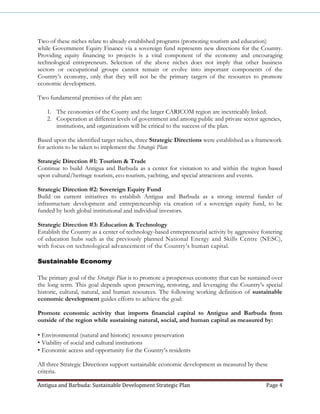 Antigua and Barbuda: Sustainable Development Strategic Plan Page 4
Two of these niches relate to already established programs (promoting tourism and education)
while Government Equity Finance via a sovereign fund represents new directions for the Country.
Providing equity financing to projects is a vital component of the economy and encouraging
technological entrepreneurs. Selection of the above niches does not imply that other business
sectors or occupational groups cannot remain or evolve into important components of the
Country’s economy, only that they will not be the primary targets of the resources to promote
economic development.
Two fundamental premises of the plan are:
1. The economies of the County and the larger CARICOM region are inextricably linked.
2. Cooperation at different levels of government and among public and private sector agencies,
institutions, and organizations will be critical to the success of the plan.
Based upon the identified target niches, three Strategic Directions were established as a framework
for actions to be taken to implement the Strategic Plan:
Strategic Direction #1: Tourism & Trade
Continue to build Antigua and Barbuda as a center for visitation to and within the region based
upon cultural/heritage tourism, eco-tourism, yachting, and special attractions and events.
Strategic Direction #2: Sovereign Equity Fund
Build on current initiatives to establish Antigua and Barbuda as a strong internal funder of
infrastructure development and entrepreneurship via creation of a sovereign equity fund, to be
funded by both global institutional and individual investors.
Strategic Direction #3: Education & Technology
Establish the Country as a center of technology-based entrepreneurial activity by aggressive fostering
of education hubs such as the previously planned National Energy and Skills Centre (NESC),
with focus on technological advancement of the Country’s human capital.
Sustainable Economy
The primary goal of the Strategic Plan is to promote a prosperous economy that can be sustained over
the long term. This goal depends upon preserving, restoring, and leveraging the Country’s special
historic, cultural, natural, and human resources. The following working definition of sustainable
economic development guides efforts to achieve the goal:
Promote economic activity that imports financial capital to Antigua and Barbuda from
outside of the region while sustaining natural, social, and human capital as measured by:
• Environmental (natural and historic) resource preservation
• Viability of social and cultural institutions
• Economic access and opportunity for the Country’s residents
All three Strategic Directions support sustainable economic development as measured by these
criteria.
 