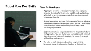 Boost Your Dev Skills Tools for Developers
• App Engine provides a robust environment for developers,
enabling them to effortlessly build scalable web applications.
With built-in services, you can streamline your development
process significantly.
• Testing is simplified with App Engine's powerful tools, allowing
developers to identify and resolve issues quickly. This ensures
that your applications maintain high performance and
reliability in production.
• Deployment is made easy with continuous integration features
in App Engine. You can deploy your applications with minimal
downtime, ensuring seamless updates to your web services
without interrupting users.
• The suite of tools also supports various programming
languages, giving developers the freedom to choose their
 