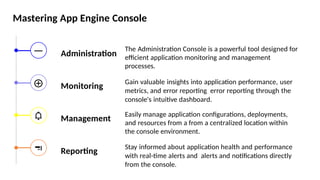 Mastering App Engine Console
Administration
Monitoring
Management
Reporting
The Administration Console is a powerful tool designed for
efficient application monitoring and management
processes.
Gain valuable insights into application performance, user
metrics, and error reporting error reporting through the
console's intuitive dashboard.
Easily manage application configurations, deployments,
and resources from a from a centralized location within
the console environment.
Stay informed about application health and performance
with real-time alerts and alerts and notifications directly
from the console.
 