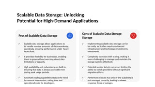 Scalable Data Storage: Unlocking
Potential for High-Demand Applications
Pros of Scalable Data Storage
✓ Scalable data storage allows applications to
to handle massive amounts of data seamlessly,
seamlessly, ensuring performance under heavy
heavy load.
✓ It provides flexibility for businesses, enabling
them to grow without worrying about data
limitations or capacity.
✓ High availability and redundancy are built-in,
ensuring that data is always accessible even
during peak usage periods.
✓ Automatic scaling capabilities reduce the need
for manual intervention, saving time and
operational costs for developers.
Cons of Scalable Data Storage
Storage
✓ Implementing scalable data storage can be
be costly, as it often requires advanced
infrastructure and technology investments.
investments.
✓ Complexity increases with scaling, making it
more challenging to manage and maintain the
storage systems effectively.
✓ Potential vendor lock-in can occur, limiting the
ability to switch providers without significant
migration efforts.
✓ Performance issues may arise if the scalability is
not managed correctly, leading to slower
response times or outages.
Photo by Pexels
 