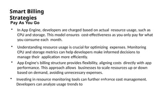 Smart Billing
Strategies
Pay As You Go
• In App Engine, developers are charged based on actual resource usage, such as
CPU and storage. This model ensures cost-effectiveness as you only pay for what
you consume each month.
• Understanding resource usage is crucial for optimizing expenses. Monitoring
CPU and storage metrics can help developers make informed decisions to
manage their application more efficiently.
• App Engine's billing structure provides flexibility, aligning costs directly with app
performance. This approach allows businesses to scale resources up or down
based on demand, avoiding unnecessary expenses.
• Investing in resource monitoring tools can further enhance cost management.
Developers can analyze usage trends to
Photo by Pexels
 