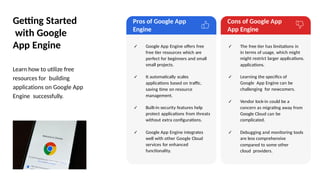 Getting Started
with Google
App Engine
Learn how to utilize free
resources for building
applications on Google App
Engine successfully.
Pros of Google App
Engine
Cons of Google App
App Engine
✓ Google App Engine offers free
free tier resources which are
perfect for beginners and small
small projects.
✓ It automatically scales
applications based on traffic,
saving time on resource
management.
✓ Built-in security features help
protect applications from threats
without extra configurations.
✓ Google App Engine integrates
well with other Google Cloud
services for enhanced
functionality.
✓ The free tier has limitations in
in terms of usage, which might
might restrict larger applications.
applications.
✓ Learning the specifics of
Google App Engine can be
challenging for newcomers.
✓ Vendor lock-in could be a
concern as migrating away from
Google Cloud can be
complicated.
✓ Debugging and monitoring tools
are less comprehensive
compared to some other
cloud providers.
Photo by Pexels
 