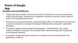 Power of Google
App
Scalable and Cost-Effective
• Google App Engine provides a robust environment for developers to create web applications
without worrying about infrastructure management. It allows for automatic scaling based on
traffic, ensuring optimal performance.
• With its pay-as-you-go pricing model, Google App Engine offers cost-effectiveness for businesses
of all sizes. Companies can manage their budgets effectively while scaling their applications
effortlessly.
• The platform supports various programming languages, including Python, Java, and Go,
making it flexible for developers. This versatility allows teams to leverage their existing skills
and frameworks efficiently.
• In conclusion, Google App Engine stands out as a reliable choice for hosting dynamic web
applications, combining Photo by Pexels
 