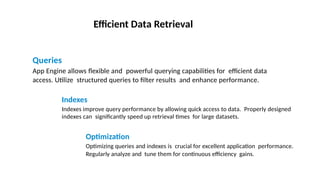 Efficient Data Retrieval
Queries
App Engine allows flexible and powerful querying capabilities for efficient data
access. Utilize structured queries to filter results and enhance performance.
Indexes
Indexes improve query performance by allowing quick access to data. Properly designed
indexes can significantly speed up retrieval times for large datasets.
Optimization
Optimizing queries and indexes is crucial for excellent application performance.
Regularly analyze and tune them for continuous efficiency gains.
Photo by Pexels Photo by Pexels Photo by Pexels
 