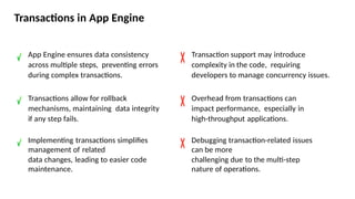 Transactions in App Engine
App Engine ensures data consistency
across multiple steps, preventing errors
during complex transactions.
Transactions allow for rollback
mechanisms, maintaining data integrity
if any step fails.
Implementing transactions simplifies
management of related
data changes, leading to easier code
maintenance.
Transaction support may introduce
complexity in the code, requiring
developers to manage concurrency issues.
Overhead from transactions can
impact performance, especially in
high-throughput applications.
Debugging transaction-related issues
can be more
challenging due to the multi-step
nature of operations.
 