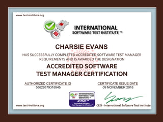 www.test-institute.org
www.test-institute.org CEO - International SoftwareTest Institute
AUTHORIZED CERTIFICATE ID CERTIFICATE ISSUE DATE
HAS SUCCESSFULLY COMPLETED ACCREDITED SOFTWARE TEST MANAGER
REQUIREMENTS AND IS AWARDED THE DESIGNATION
ACCREDITED SOFTWARE
TEST MANAGER CERTIFICATION
INTERNATIONAL
SOFTWARE TEST INSTITUTE ™
CHARSIE EVANS
58628879318945 09 NOVEMBER 2016
 