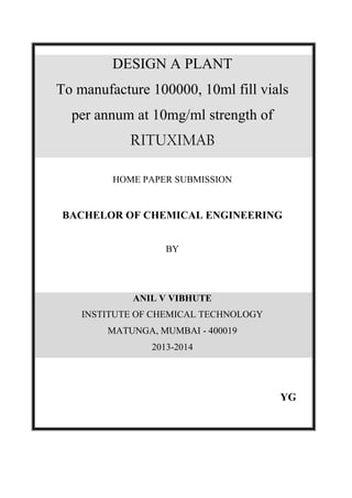 DESIGN A PLANT
To manufacture 100000, 10ml fill vials
per annum at 10mg/ml strength of
RITUXIMAB
HOME PAPER SUBMISSION
BACHELOR OF CHEMICAL ENGINEERING
BY
ANIL V VIBHUTE
INSTITUTE OF CHEMICAL TECHNOLOGY
MATUNGA, MUMBAI - 400019
2013-2014
YG
 