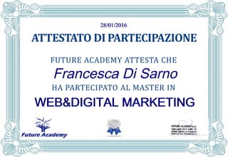 FUTURE ACADEMY
ATTESTATO DI PARTECIPAZIONE
FUTURE ACADEMY ATTESTA CHE
HA PARTECIPATO AL MASTER IN
28/01/201628/01/201628/01/201628/01/2016
Francesca Di Sarno
WEB&DIGITAL MARKETINGWEB&DIGITAL MARKETINGWEB&DIGITAL MARKETINGWEB&DIGITAL MARKETING
 