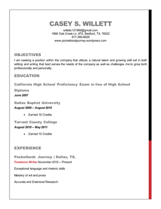 CASEY S. WILLETT
willettc121989@gmail.com
1968 Oak Creek Ln. #75, Bedford, TX. 76022
817-366-8626
www.pocketbookjourney.wordpress.com
OBJECTIVES
I am seeking a position within the company that utilizes a natural talent and growing skill set in both
editing and writing that best serves the needs of the company as well as challenges me to grow both
professionally and personally.
EDUCATION
California High School Proficiency Exam in lieu of High School
Diploma
June 2007
Dallas Baptist University
August 2009 – August 2010
 Earned 16 Credits
Tarrant County College
August 2010 – May 2011
 Earned 15 Credits
EXPERIENCE
Pocketbook Journey | Dallas, TX.
Freelance Writer November 2016 – Present
Exceptional language and rhetoric skills
Mastery of wit and prose
Accurate and Extensive Research
 
