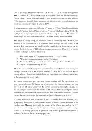 72
One of the major differences between TOGAF and ITIL is in change management.
TOGAF’s Phase H (Architecture Change Management) does not predict the change.
Instead, after a change is formally made, a new architecture evolution cycle initiates:
“When changes are identified, change management will determine whether to formally initiate a new
architecture evolution cycle” (Sante & Ermers, 2009).
It is important to consider the definition of change in ITIL as “the addition, modification
or removal of anything that could have an effect on IT services” (Cabinet Office, 2011f). We
highlight that “anything” should mean not only the components of an IT service, but
also changes that somehow are related to IT services, namely business services.
The scope of change using the definition above is potentially wide. However, this
meaning is not translated in ITIL processes, where changes are only related to IT
services. This suggests that we should start by considering as changes whatever lies
outside the limited scope of ITIL change management process. Therefore, we should
consider as changes in Service Transition:
• The usually scope of IT service change in the Service Portfolio;
• All business services not categorised as IT services;
• Architectural changes as usually considered through TOGAF ADM; and
• New or changes in existing artifacts.
Thus, the focal point of change management should be in objectives from changes in
strategy, business services, IT services, and artifacts, but also in architecture. In this
context, changes do not happen in isolation but they affect other (related) components
in the organization’s supply chain.
So, change management processes must be synchronised with the organization, and
also with suppliers and third party service providers. For example, changes not only
introduce new IT services, retire old IT services and change existing IT services, but
the last category can include the transfer of IT services between third party service
providers and between the IT organization and third party service providers. Changes
can also be made to upgrade the organization’s Service Management System.
If change evaluation was implemented, then we could determine feasibility and
acceptability through the evaluation of the change proposal, with the assistance of the
Configuration Manager, to identify the impact of the change proposal on the (IT)
organization and to update the Enterprise Architecture Repository when change
occurs. If the change proposal is approved, then service portfolio management is
authorized to initiate the service design processes.
 