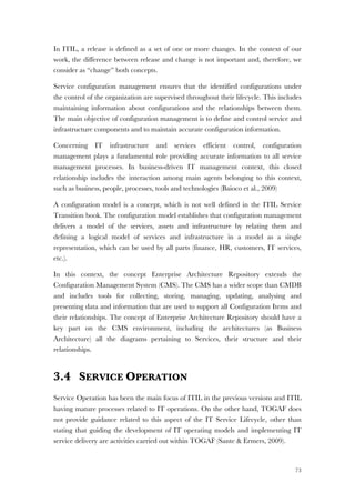 73
In ITIL, a release is defined as a set of one or more changes. In the context of our
work, the difference between release and change is not important and, therefore, we
consider as “change” both concepts.
Service configuration management ensures that the identified configurations under
the control of the organization are supervised throughout their lifecycle. This includes
maintaining information about configurations and the relationships between them.
The main objective of configuration management is to define and control service and
infrastructure components and to maintain accurate configuration information.
Concerning IT infrastructure and services efficient control, configuration
management plays a fundamental role providing accurate information to all service
management processes. In business-driven IT management context, this closed
relationship includes the interaction among main agents belonging to this context,
such as business, people, processes, tools and technologies (Baioco et al., 2009)
A configuration model is a concept, which is not well defined in the ITIL Service
Transition book. The configuration model establishes that configuration management
delivers a model of the services, assets and infrastructure by relating them and
defining a logical model of services and infrastructure in a model as a single
representation, which can be used by all parts (finance, HR, customers, IT services,
etc.).
In this context, the concept Enterprise Architecture Repository extends the
Configuration Management System (CMS). The CMS has a wider scope than CMDB
and includes tools for collecting, storing, managing, updating, analysing and
presenting data and information that are used to support all Configuration Items and
their relationships. The concept of Enterprise Architecture Repository should have a
key part on the CMS environment, including the architectures (as Business
Architecture) all the diagrams pertaining to Services, their structure and their
relationships.
3.4 SERVICE OPERATION
Service Operation has been the main focus of ITIL in the previous versions and ITIL
having mature processes related to IT operations. On the other hand, TOGAF does
not provide guidance related to this aspect of the IT Service Lifecycle, other than
stating that guiding the development of IT operating models and implementing IT
service delivery are activities carried out within TOGAF (Sante & Ermers, 2009).
 