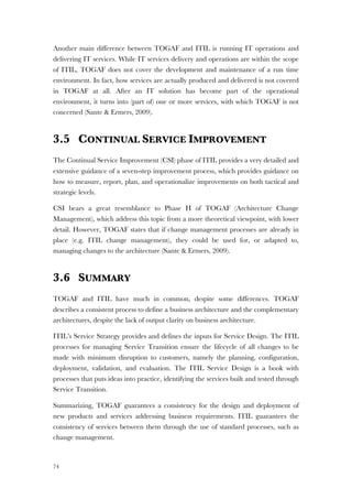 74
Another main difference between TOGAF and ITIL is running IT operations and
delivering IT services. While IT services delivery and operations are within the scope
of ITIL, TOGAF does not cover the development and maintenance of a run time
environment. In fact, how services are actually produced and delivered is not covered
in TOGAF at all. After an IT solution has become part of the operational
environment, it turns into (part of) one or more services, with which TOGAF is not
concerned (Sante & Ermers, 2009).
3.5 CONTINUAL SERVICE IMPROVEMENT
The Continual Service Improvement (CSI) phase of ITIL provides a very detailed and
extensive guidance of a seven-step improvement process, which provides guidance on
how to measure, report, plan, and operationalize improvements on both tactical and
strategic levels.
CSI bears a great resemblance to Phase H of TOGAF (Architecture Change
Management), which address this topic from a more theoretical viewpoint, with lower
detail. However, TOGAF states that if change management processes are already in
place (e.g. ITIL change management), they could be used for, or adapted to,
managing changes to the architecture (Sante & Ermers, 2009).
3.6 SUMMARY
TOGAF and ITIL have much in common, despite some differences. TOGAF
describes a consistent process to define a business architecture and the complementary
architectures, despite the lack of output clarity on business architecture.
ITIL’s Service Strategy provides and defines the inputs for Service Design. The ITIL
processes for managing Service Transition ensure the lifecycle of all changes to be
made with minimum disruption to customers, namely the planning, configuration,
deployment, validation, and evaluation. The ITIL Service Design is a book with
processes that puts ideas into practice, identifying the services built and tested through
Service Transition.
Summarizing, TOGAF guarantees a consistency for the design and deployment of
new products and services addressing business requirements. ITIL guarantees the
consistency of services between them through the use of standard processes, such as
change management.
 