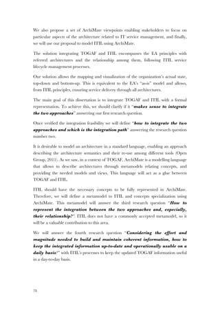78
We also propose a set of ArchiMate viewpoints enabling stakeholders to focus on
particular aspects of the architecture related to IT service management, and finally,
we will use our proposal to model ITIL using ArchiMate.
The solution integrating TOGAF and ITIL encompasses the EA principles with
referred architectures and the relationship among them, following ITIL service
lifecycle management processes.
Our solution allows the mapping and visualization of the organization’s actual state,
top-down and bottom-up. This is equivalent to the EA’s “as-is” model and allows,
from ITIL principles, ensuring service delivery through all architectures.
The main goal of this dissertation is to integrate TOGAF and ITIL with a formal
representation. To achieve this, we should clarify if it “makes sense to integrate
the two approaches” answering our first research question.
Once verified the integration feasibility we will define “how to integrate the two
approaches and which is the integration path” answering the research question
number two.
It is desirable to model an architecture in a standard language, enabling an approach
describing the architecture semantics and their re-use among different tools (Open
Group, 2011). As we saw, in a context of TOGAF, ArchiMate is a modelling language
that allows to describe architectures through metamodels relating concepts, and
providing the needed models and views. This language will act as a glue between
TOGAF and ITIL.
ITIL should have the necessary concepts to be fully represented in ArchiMate.
Therefore, we will define a metamodel to ITIL and concepts specialization using
ArchiMate. This metamodel will answer the third research question “How to
represent the integration between the two approaches and, especially,
their relationship?”. ITIL does not have a commonly accepted metamodel, so it
will be a valuable contribution to this area.
We will answer the fourth research question “Considering the effort and
magnitude needed to build and maintain coherent information, how to
keep the integrated information up-to-date and operationally usable on a
daily basis?” with ITIL’s processes to keep the updated TOGAF information useful
in a day-to-day basis.
 