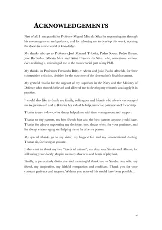 xi
ACKNOWLEDGEMENTS
First of all, I am grateful to Professor Miguel Mira da Silva for supporting me through
his encouragement and guidance, and for allowing me to develop this work, opening
the doors to a new world of knowledge.
My thanks also go to Professors José Manuel Tribolet, Pedro Sousa, Pedro Barros,
José Borbinha, Alberto Silva and Artur Ferreira da Silva, who, sometimes without
even realizing it, encouraged me in the most crucial part of my PhD.
My thanks to Professors Fernando Brito e Abreu and João Paulo Almeida for their
constructive criticism, decisive for the outcome of the dissertation's final document.
My grateful thanks for the support of my superiors in the Navy and the Ministry of
Defence who trusted, believed and allowed me to develop my research and apply it in
practice.
I would also like to thank my family, colleagues and friends who always encouraged
me to go forward and to Rita for her valuable help, immense patience and friendship.
Thanks to my in-laws, who always helped me with time management and support.
Thanks to my parents, my best friends but also the best parents anyone could have.
Thanks for always supporting my decisions (not always wise), for your patience, and
for always encouraging and helping me to be a better person.
My special thanks go to my sister, my biggest fan and my unconditional darling.
Thanks sis, for being as you are.
I also want to thank my two “forces of nature”, my dear sons Simão and Afonso, for
still loving your daddy, despite so many absences and hours of play lost.
Finally, a particularly distinctive and meaningful thank you to Sandra, my wife, my
friend, my inspiration, my faithful companion and confidant. Thank you for your
constant patience and support. Without you none of this would have been possible…
 