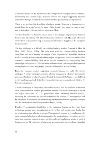 92
A business service can be described as the focal point of an organization’s activities,
representing the business logic. Business services are shaped supporting business
capabilities through an explicit and defined interface governed by an organization.
There is no attribute list describing a business service. However, a business service
should have the service’s scope in terms of functionality and usage, its price or cost,
and its limitations – the service level agreement (SLA).
The first benefit of a business service layer is the dialogue improvement between
business and IT, namely with infrastructure and operations staff. However, a business
service layer is also another step in business architecture as it applies to the enterprise
business model.
The first challenge is to identify the existing business services (Mendes & Mira da
Silva, 2010; Peyret, 2011a). We may start with the customer-facing business
capabilities and then identify the output of the organization’s candidate business
services: starting with the organization’s output, the products or services delivered to
customers, and establishing a link to the internal business services supporting these
external products/services. The real value will come from collecting the linkages with
underlying services and with people, processes, information, and technology.
From the business services supporting products/services we build the service
catalogue. A service catalogue promotes a better management efficiency through the
provision of defined products/services (Vorisek & Jandos, 2010; Gama et al., 2013). A
service catalogue and well-defined service architecture are prerequisites of effective IT
Service Management.
A service catalogue is a repository of standard services that are available to business
users from internal or external providers of services. The service catalogue is one of
the major deliverables of ITIL, particularly when addressing business services,
becoming the cornerstone for discussions between the business, IT development, and
IT operations. It establishes an intermediary step between business capability concepts
and the low-level and IT-oriented services (Peyret, 2011b).
Usually, IT organizations build their service catalogue bottom-up: they start from
technology services, move to application services, then web services, and finally dub
the combination into a business service. This approach is prone to errors because the
most common behaviour tends to encapsulate the application service using a generic
name that mimics a business service, when in reality the application service is rarely a
business service. Nevertheless, a bottom-up approach after the top-down capability
 